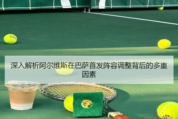 深入解析阿尔维斯在巴萨首发阵容调整背后的多重因素